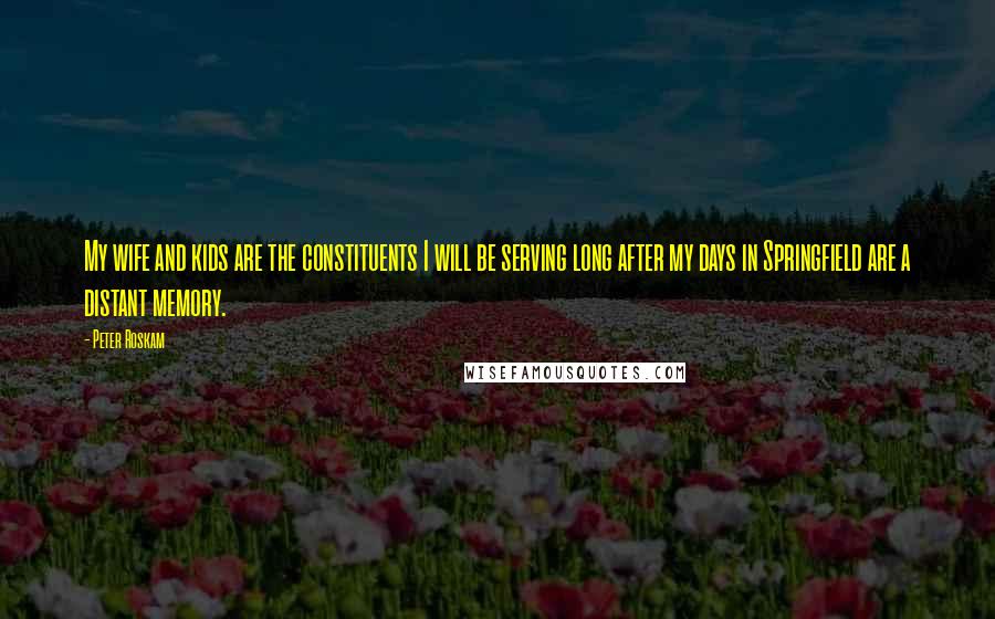 Peter Roskam Quotes: My wife and kids are the constituents I will be serving long after my days in Springfield are a distant memory.