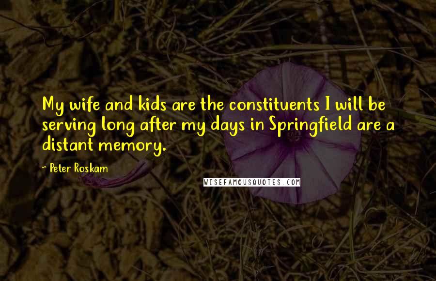 Peter Roskam Quotes: My wife and kids are the constituents I will be serving long after my days in Springfield are a distant memory.