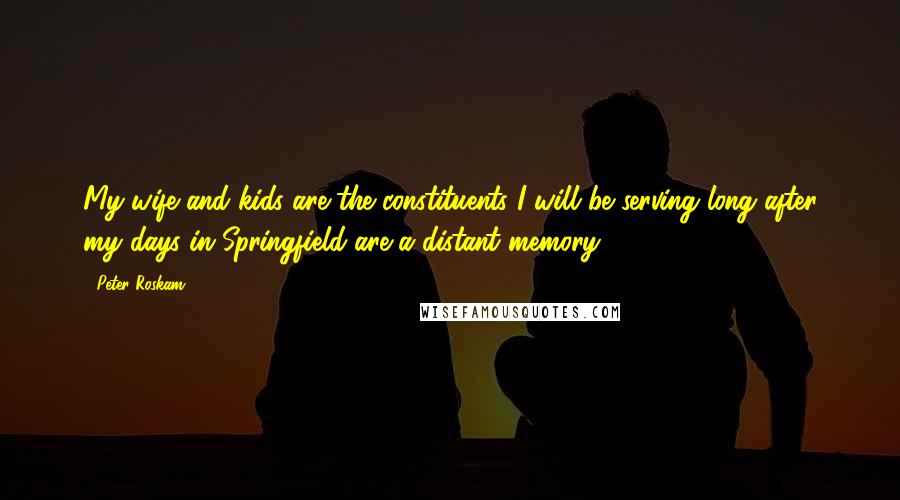 Peter Roskam Quotes: My wife and kids are the constituents I will be serving long after my days in Springfield are a distant memory.