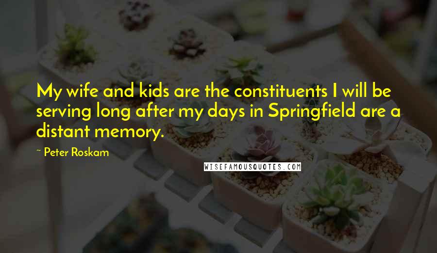 Peter Roskam Quotes: My wife and kids are the constituents I will be serving long after my days in Springfield are a distant memory.