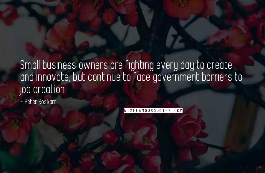 Peter Roskam Quotes: Small business owners are fighting every day to create and innovate, but continue to face government barriers to job creation.