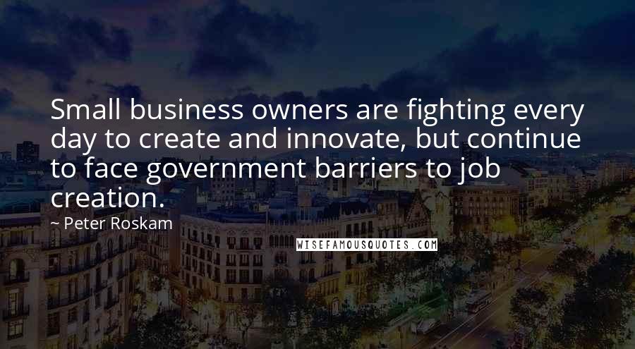 Peter Roskam Quotes: Small business owners are fighting every day to create and innovate, but continue to face government barriers to job creation.