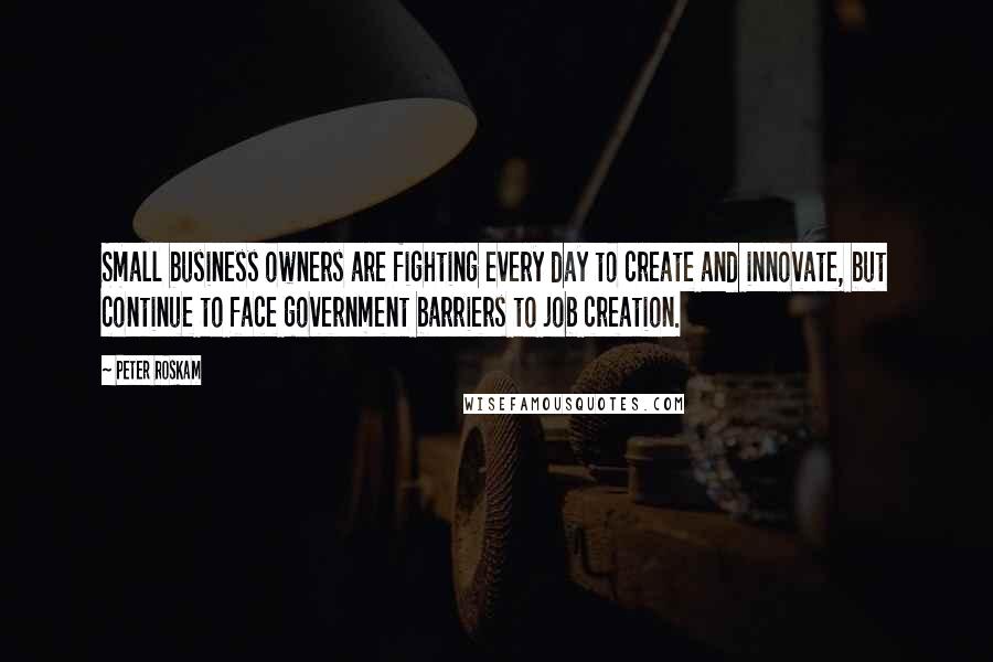 Peter Roskam Quotes: Small business owners are fighting every day to create and innovate, but continue to face government barriers to job creation.