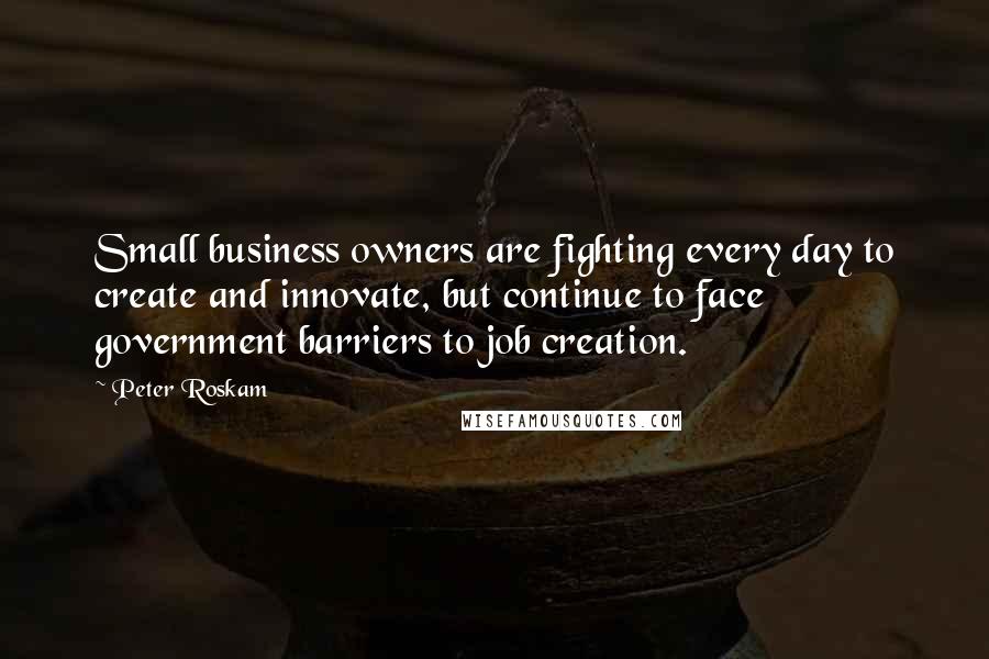 Peter Roskam Quotes: Small business owners are fighting every day to create and innovate, but continue to face government barriers to job creation.