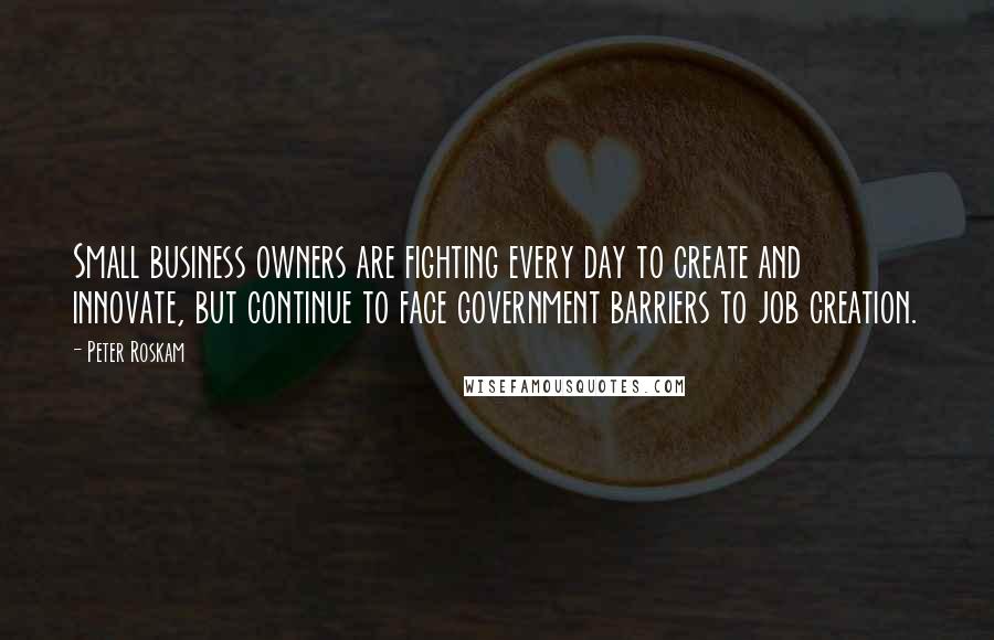 Peter Roskam Quotes: Small business owners are fighting every day to create and innovate, but continue to face government barriers to job creation.