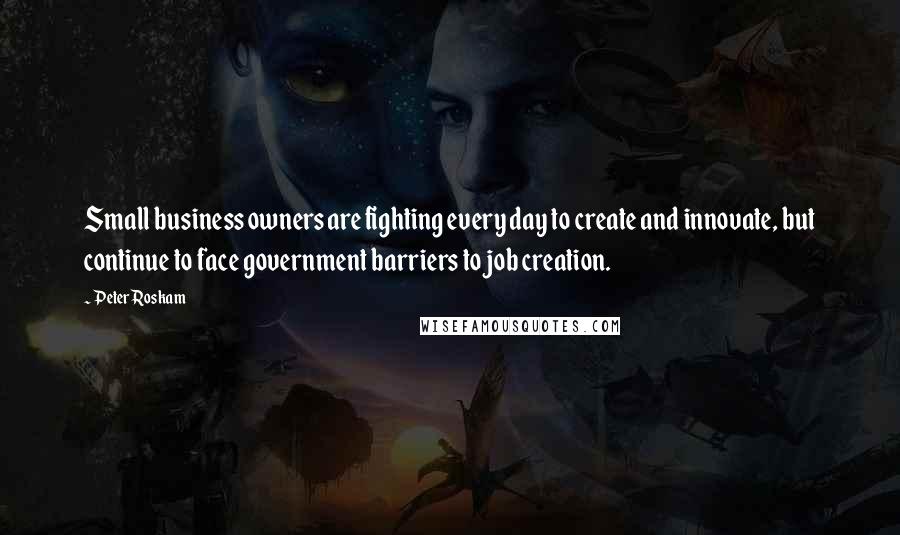 Peter Roskam Quotes: Small business owners are fighting every day to create and innovate, but continue to face government barriers to job creation.