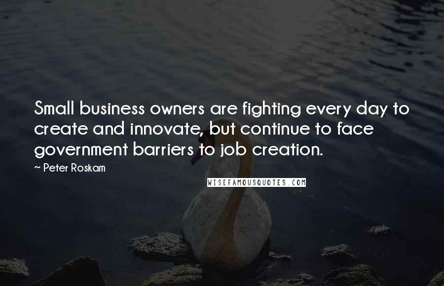 Peter Roskam Quotes: Small business owners are fighting every day to create and innovate, but continue to face government barriers to job creation.