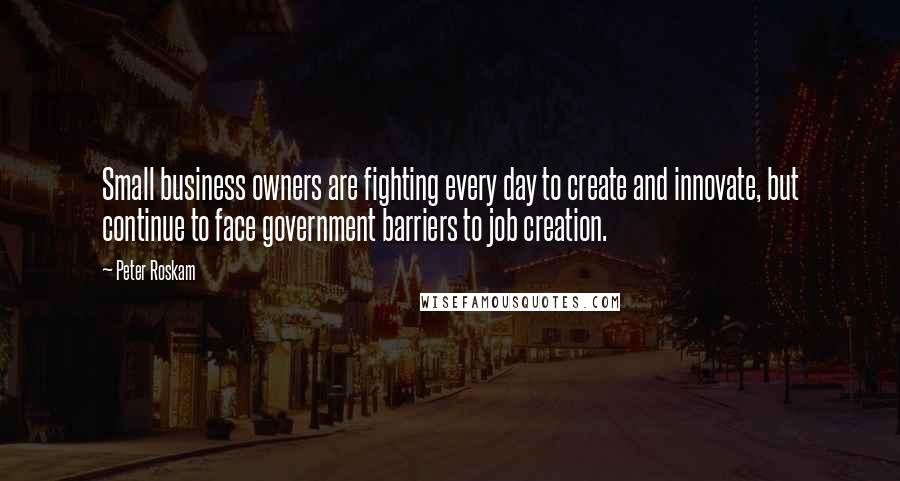 Peter Roskam Quotes: Small business owners are fighting every day to create and innovate, but continue to face government barriers to job creation.