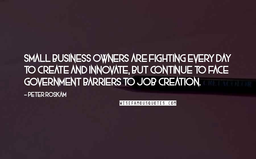 Peter Roskam Quotes: Small business owners are fighting every day to create and innovate, but continue to face government barriers to job creation.