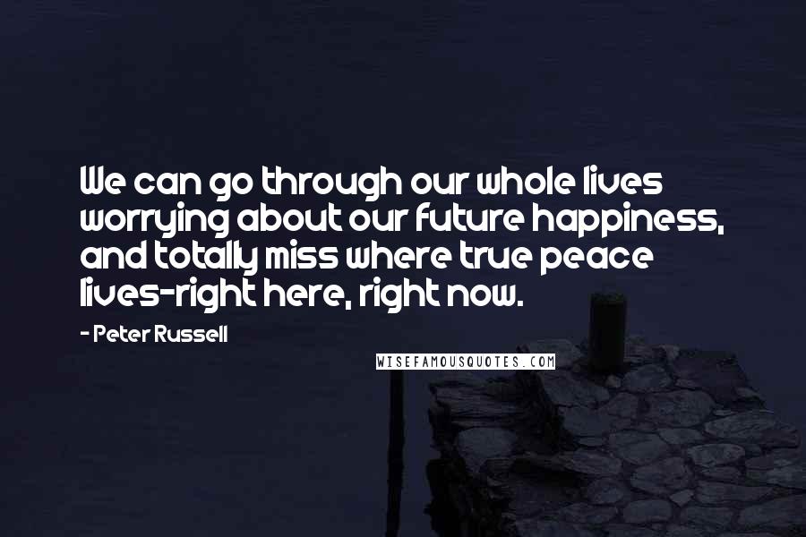 Peter Russell Quotes: We can go through our whole lives worrying about our future happiness, and totally miss where true peace lives-right here, right now.