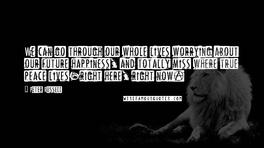 Peter Russell Quotes: We can go through our whole lives worrying about our future happiness, and totally miss where true peace lives-right here, right now.