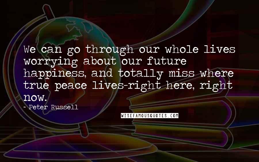 Peter Russell Quotes: We can go through our whole lives worrying about our future happiness, and totally miss where true peace lives-right here, right now.