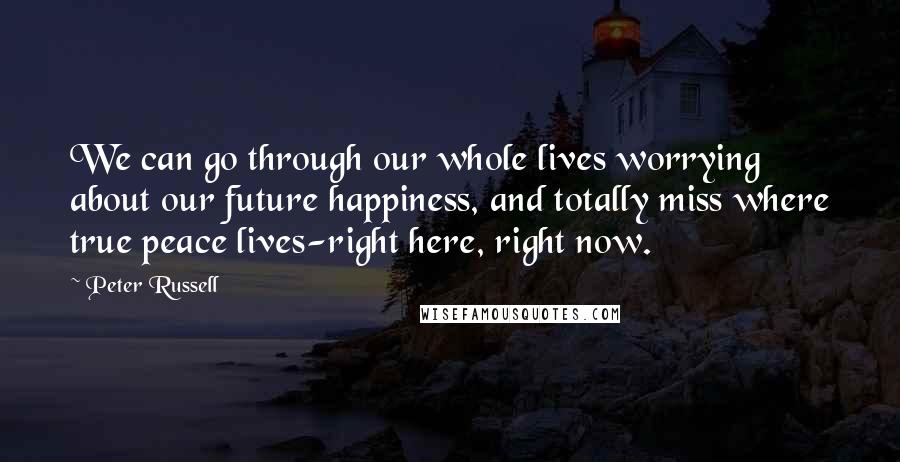 Peter Russell Quotes: We can go through our whole lives worrying about our future happiness, and totally miss where true peace lives-right here, right now.