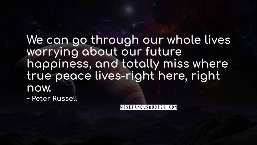 Peter Russell Quotes: We can go through our whole lives worrying about our future happiness, and totally miss where true peace lives-right here, right now.