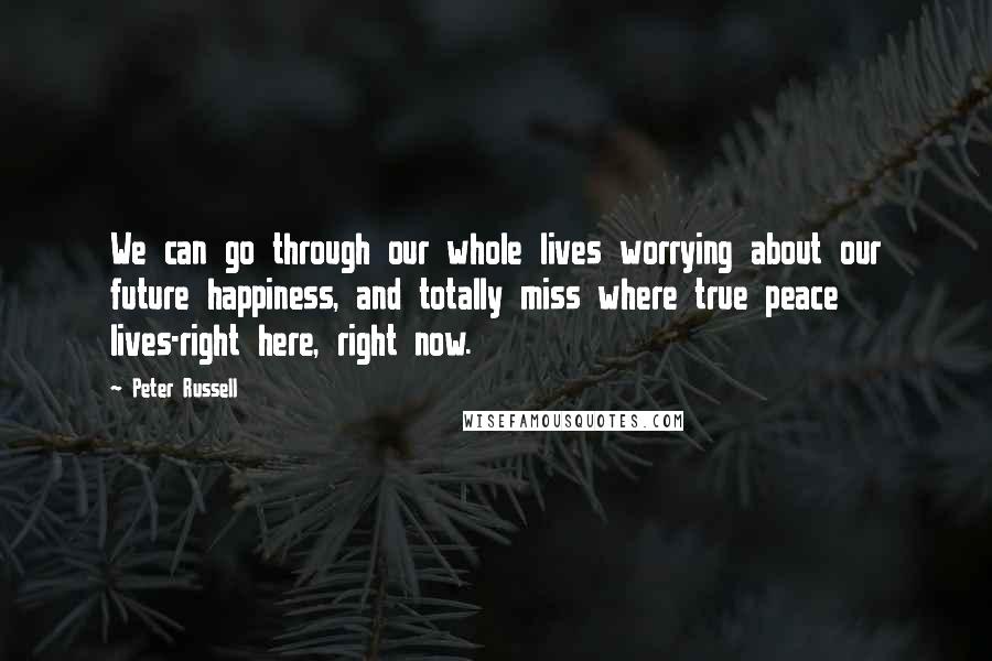 Peter Russell Quotes: We can go through our whole lives worrying about our future happiness, and totally miss where true peace lives-right here, right now.