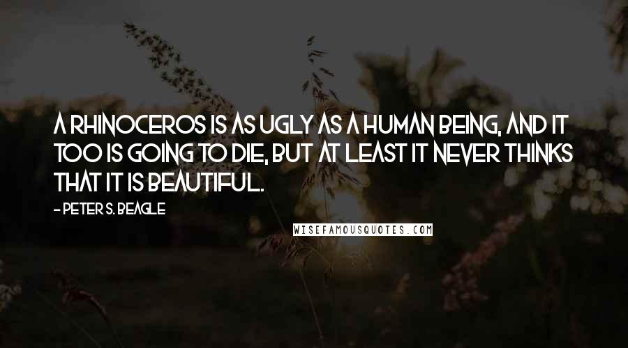 Peter S. Beagle Quotes: A rhinoceros is as ugly as a human being, and it too is going to die, but at least it never thinks that it is beautiful.