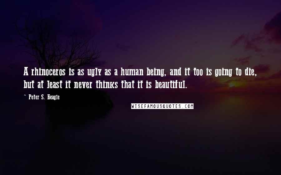 Peter S. Beagle Quotes: A rhinoceros is as ugly as a human being, and it too is going to die, but at least it never thinks that it is beautiful.