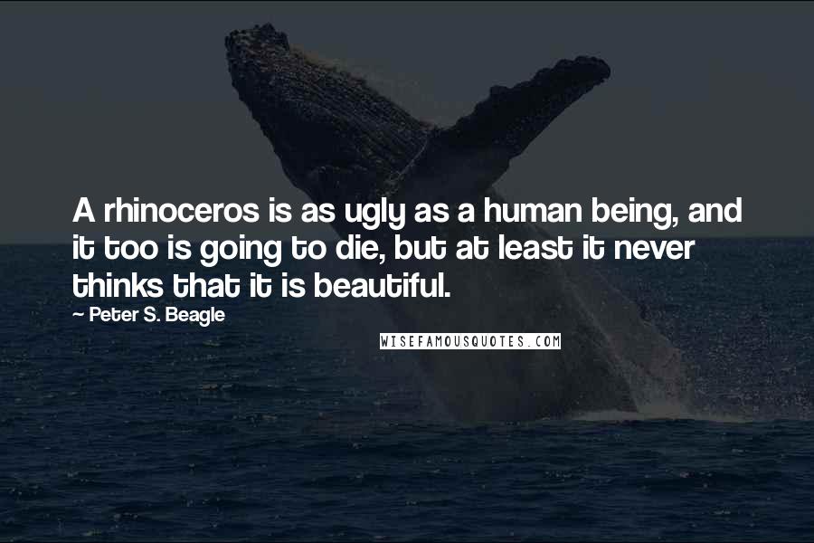 Peter S. Beagle Quotes: A rhinoceros is as ugly as a human being, and it too is going to die, but at least it never thinks that it is beautiful.