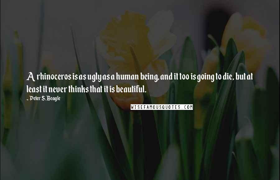 Peter S. Beagle Quotes: A rhinoceros is as ugly as a human being, and it too is going to die, but at least it never thinks that it is beautiful.