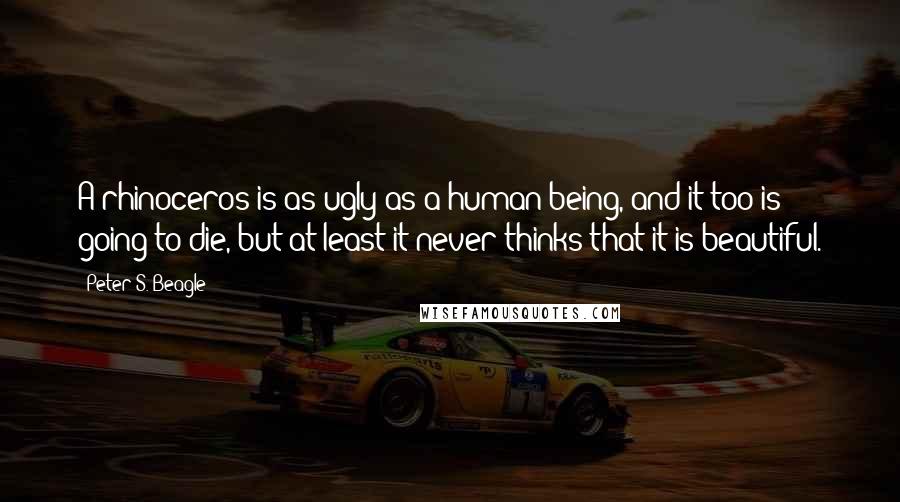 Peter S. Beagle Quotes: A rhinoceros is as ugly as a human being, and it too is going to die, but at least it never thinks that it is beautiful.