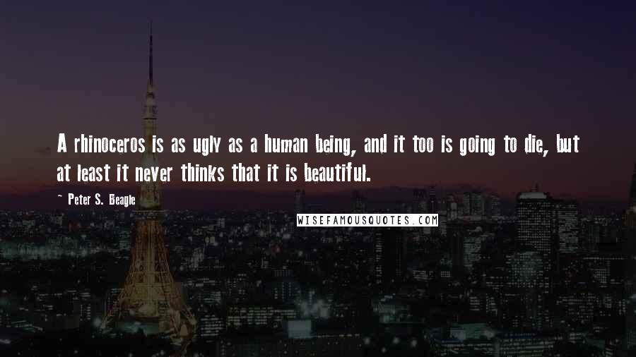 Peter S. Beagle Quotes: A rhinoceros is as ugly as a human being, and it too is going to die, but at least it never thinks that it is beautiful.