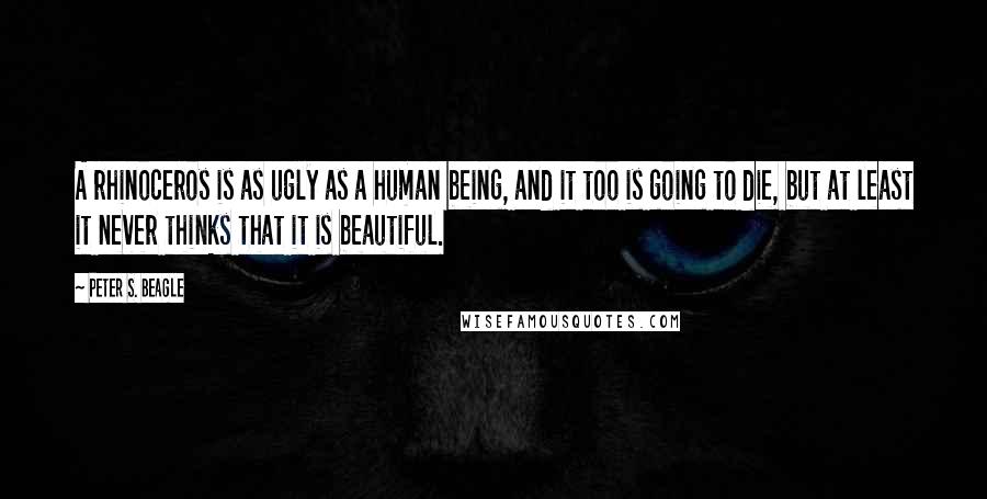 Peter S. Beagle Quotes: A rhinoceros is as ugly as a human being, and it too is going to die, but at least it never thinks that it is beautiful.