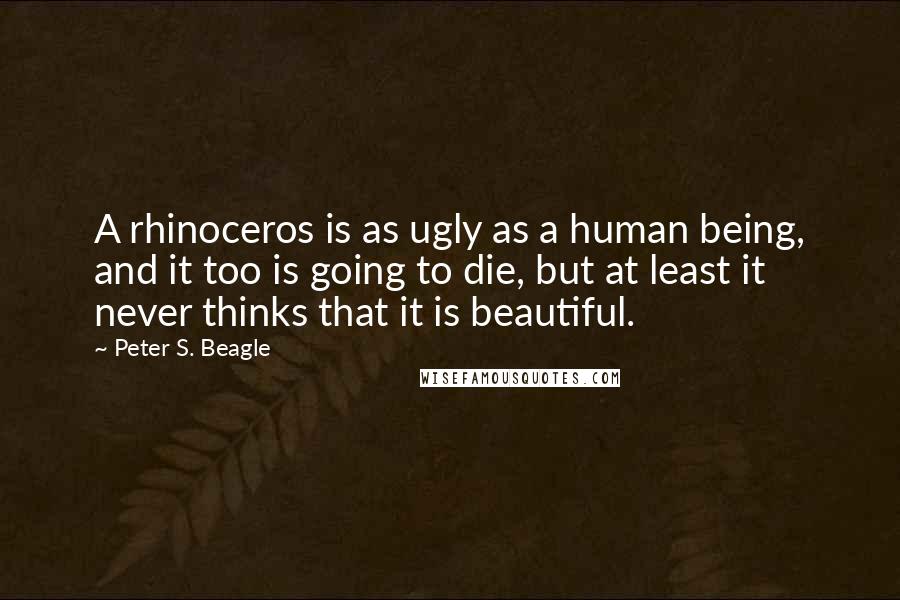 Peter S. Beagle Quotes: A rhinoceros is as ugly as a human being, and it too is going to die, but at least it never thinks that it is beautiful.