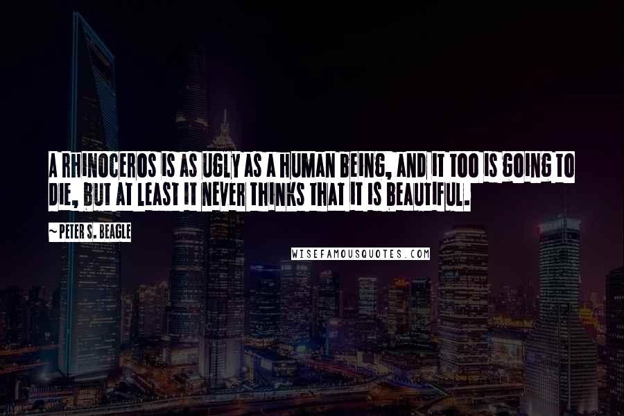 Peter S. Beagle Quotes: A rhinoceros is as ugly as a human being, and it too is going to die, but at least it never thinks that it is beautiful.