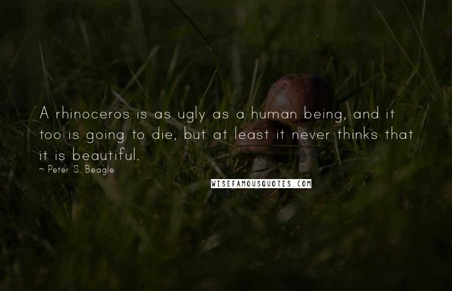 Peter S. Beagle Quotes: A rhinoceros is as ugly as a human being, and it too is going to die, but at least it never thinks that it is beautiful.