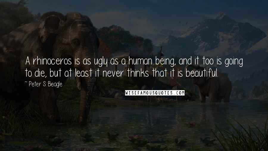 Peter S. Beagle Quotes: A rhinoceros is as ugly as a human being, and it too is going to die, but at least it never thinks that it is beautiful.