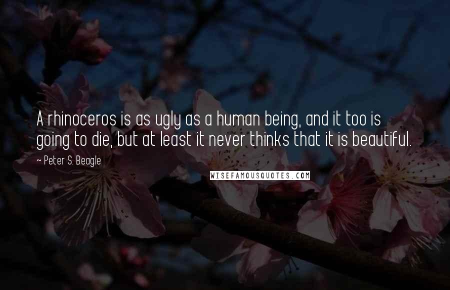 Peter S. Beagle Quotes: A rhinoceros is as ugly as a human being, and it too is going to die, but at least it never thinks that it is beautiful.