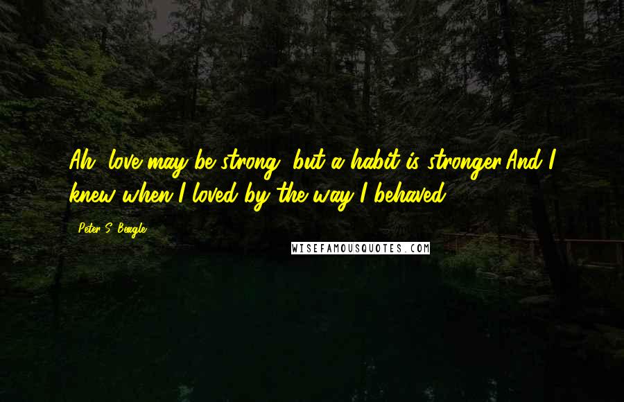 Peter S. Beagle Quotes: Ah, love may be strong, but a habit is stronger,And I knew when I loved by the way I behaved.