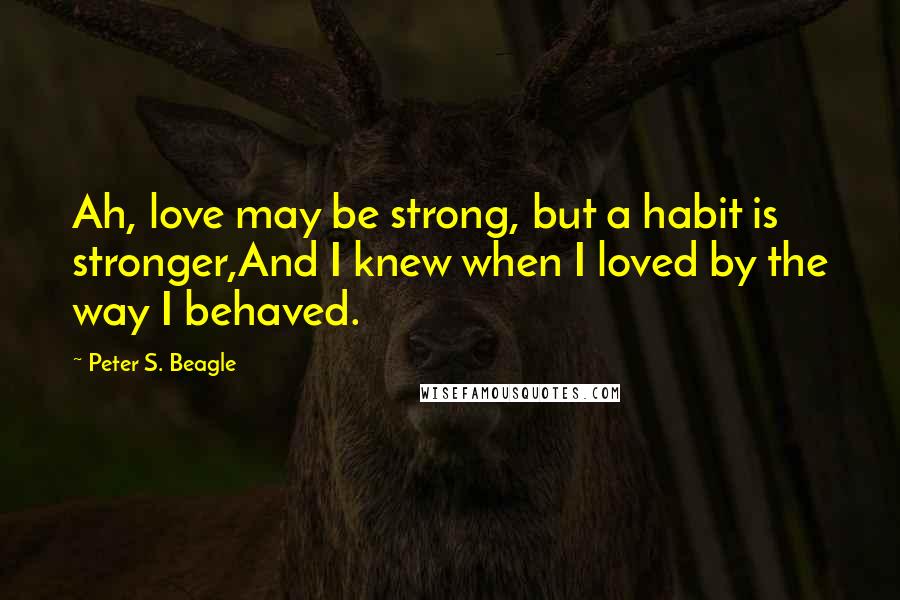 Peter S. Beagle Quotes: Ah, love may be strong, but a habit is stronger,And I knew when I loved by the way I behaved.