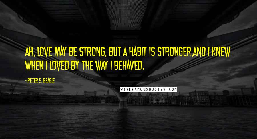 Peter S. Beagle Quotes: Ah, love may be strong, but a habit is stronger,And I knew when I loved by the way I behaved.