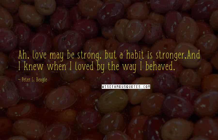 Peter S. Beagle Quotes: Ah, love may be strong, but a habit is stronger,And I knew when I loved by the way I behaved.