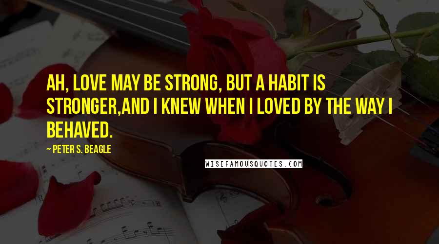 Peter S. Beagle Quotes: Ah, love may be strong, but a habit is stronger,And I knew when I loved by the way I behaved.