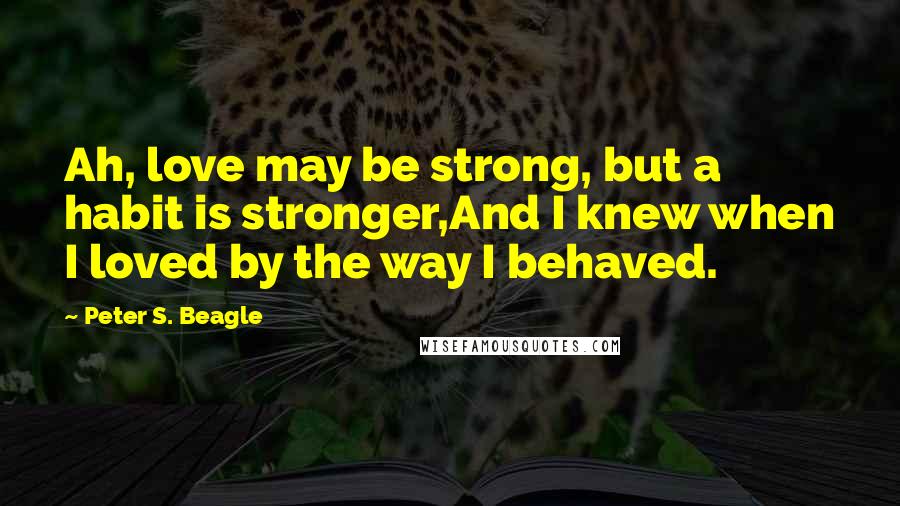 Peter S. Beagle Quotes: Ah, love may be strong, but a habit is stronger,And I knew when I loved by the way I behaved.