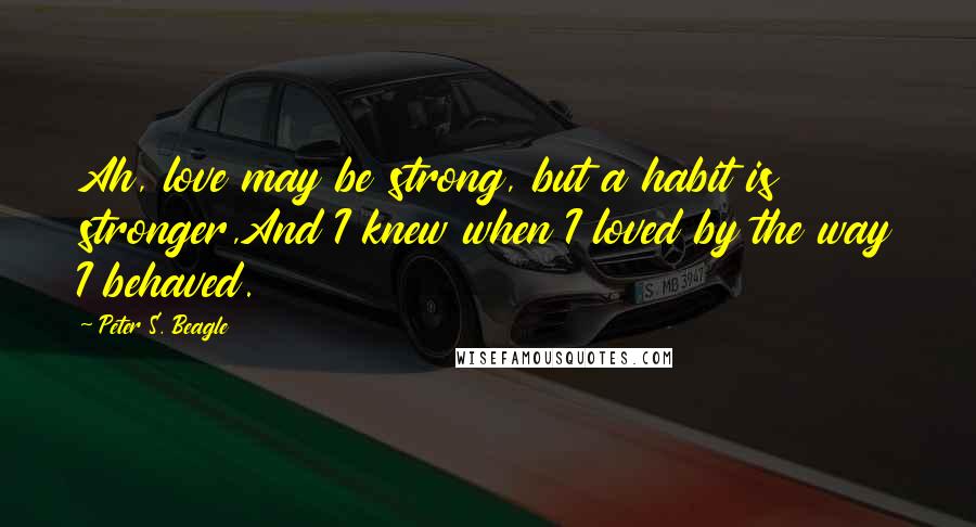 Peter S. Beagle Quotes: Ah, love may be strong, but a habit is stronger,And I knew when I loved by the way I behaved.