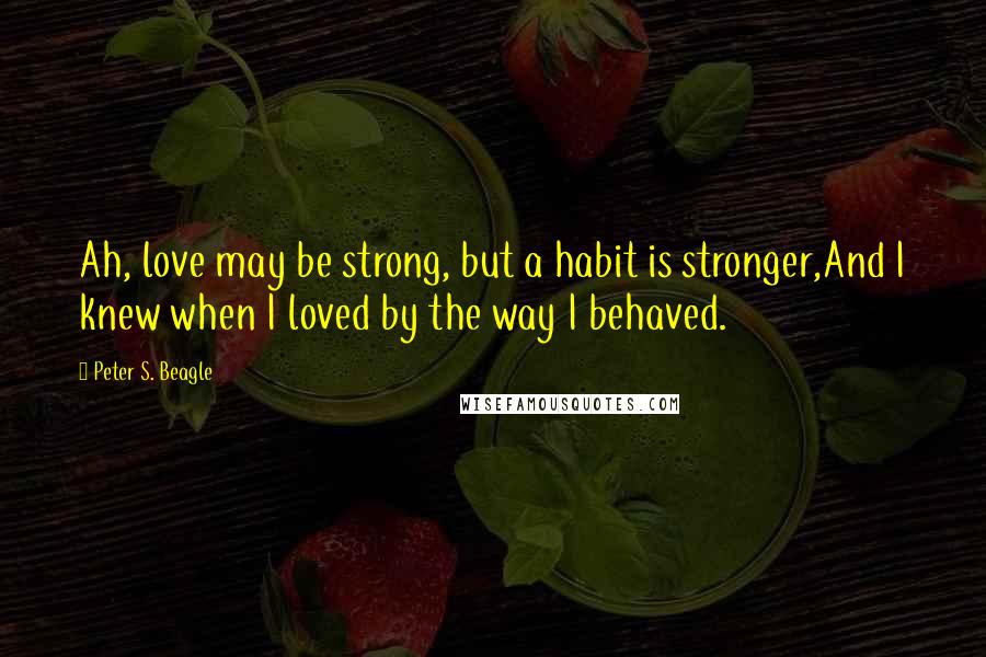 Peter S. Beagle Quotes: Ah, love may be strong, but a habit is stronger,And I knew when I loved by the way I behaved.