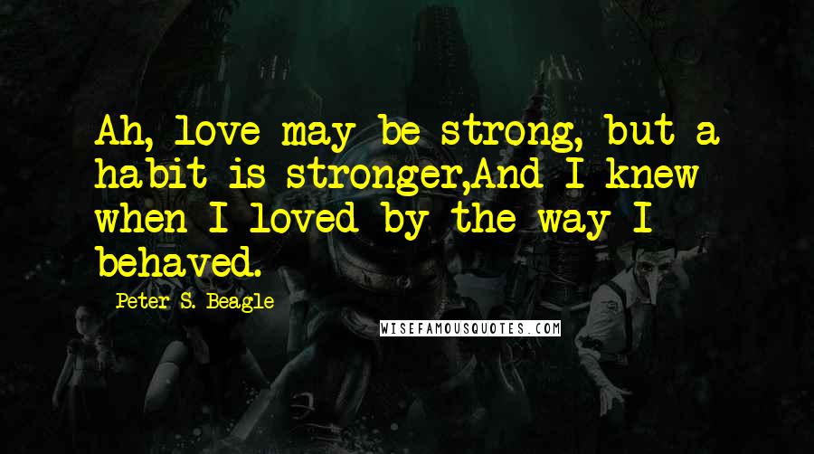 Peter S. Beagle Quotes: Ah, love may be strong, but a habit is stronger,And I knew when I loved by the way I behaved.