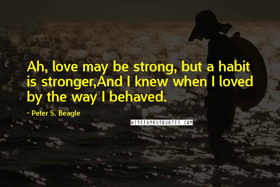 Peter S. Beagle Quotes: Ah, love may be strong, but a habit is stronger,And I knew when I loved by the way I behaved.