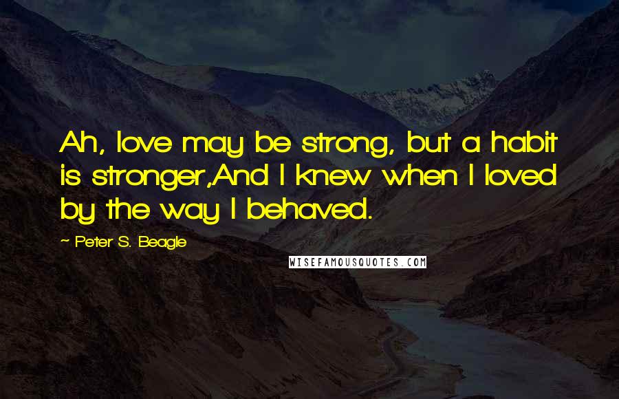 Peter S. Beagle Quotes: Ah, love may be strong, but a habit is stronger,And I knew when I loved by the way I behaved.