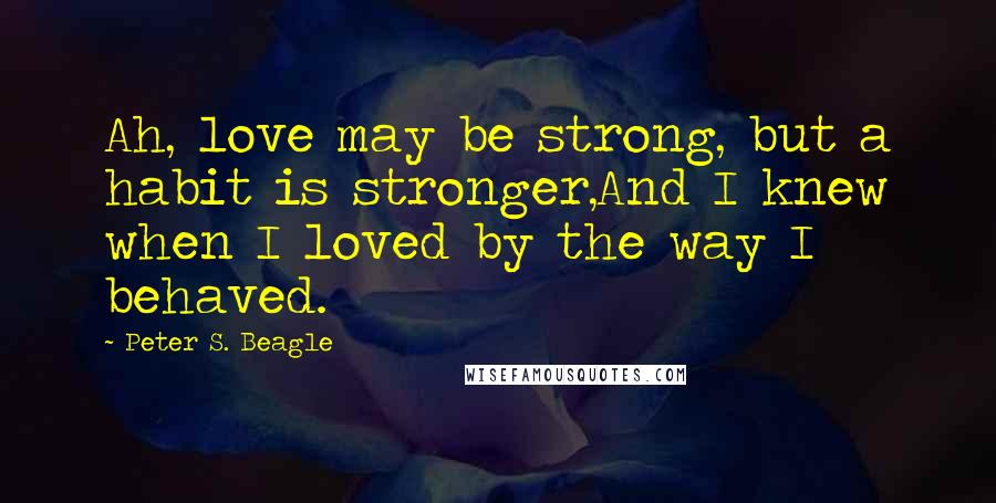 Peter S. Beagle Quotes: Ah, love may be strong, but a habit is stronger,And I knew when I loved by the way I behaved.