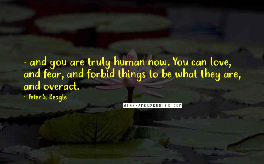 Peter S. Beagle Quotes: - and you are truly human now. You can love, and fear, and forbid things to be what they are, and overact.