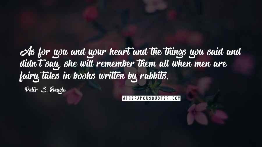 Peter S. Beagle Quotes: As for you and your heart and the things you said and didn't say, she will remember them all when men are fairy tales in books written by rabbits.