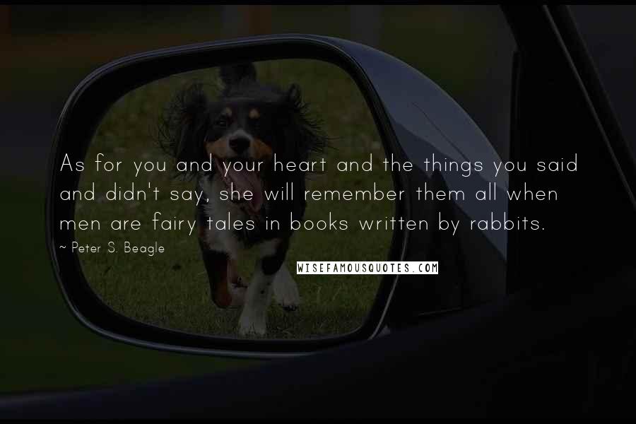 Peter S. Beagle Quotes: As for you and your heart and the things you said and didn't say, she will remember them all when men are fairy tales in books written by rabbits.