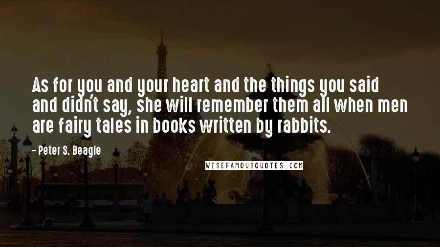 Peter S. Beagle Quotes: As for you and your heart and the things you said and didn't say, she will remember them all when men are fairy tales in books written by rabbits.