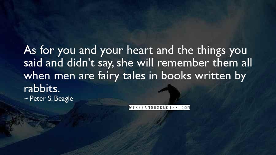 Peter S. Beagle Quotes: As for you and your heart and the things you said and didn't say, she will remember them all when men are fairy tales in books written by rabbits.