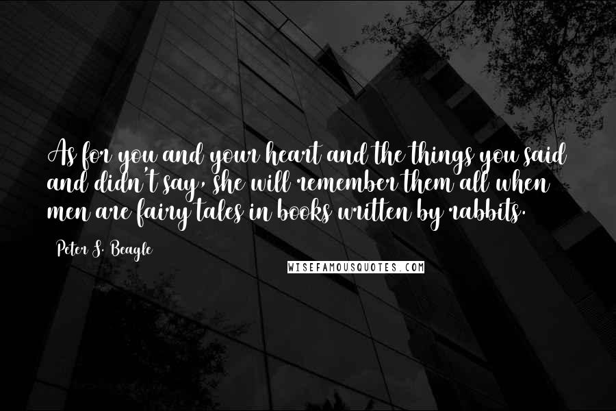 Peter S. Beagle Quotes: As for you and your heart and the things you said and didn't say, she will remember them all when men are fairy tales in books written by rabbits.