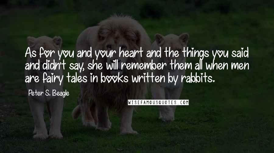 Peter S. Beagle Quotes: As for you and your heart and the things you said and didn't say, she will remember them all when men are fairy tales in books written by rabbits.